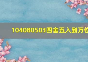 104080503四舍五入到万位