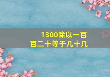 1300除以一百百二十等于几十几