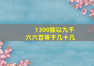 1300除以九千六六百等于几十几