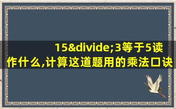 15÷3等于5读作什么,计算这道题用的乘法口诀是