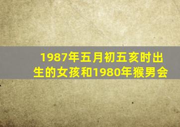 1987年五月初五亥时出生的女孩和1980年猴男会