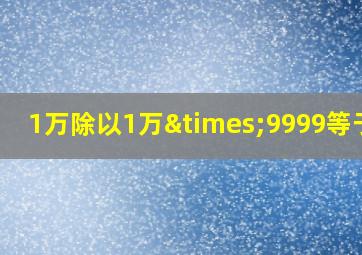 1万除以1万×9999等于几