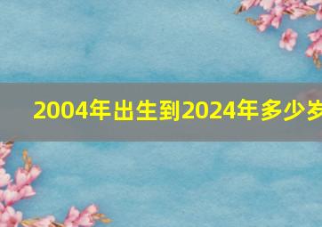 2004年出生到2024年多少岁