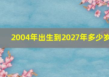 2004年出生到2027年多少岁