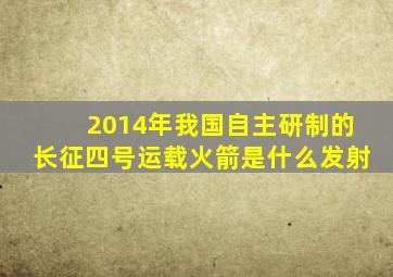 2014年我国自主研制的长征四号运载火箭是什么发射