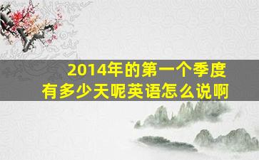 2014年的第一个季度有多少天呢英语怎么说啊