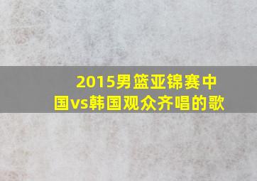 2015男篮亚锦赛中国vs韩国观众齐唱的歌