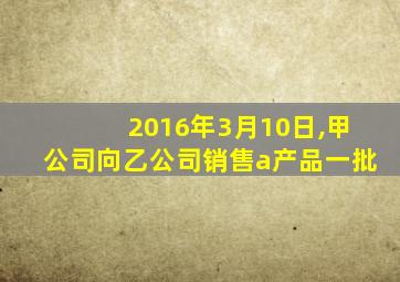 2016年3月10日,甲公司向乙公司销售a产品一批