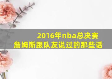 2016年nba总决赛詹姆斯跟队友说过的那些话