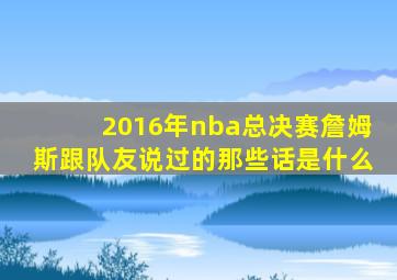 2016年nba总决赛詹姆斯跟队友说过的那些话是什么