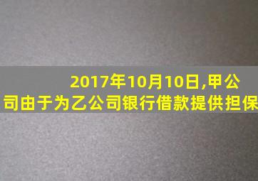 2017年10月10日,甲公司由于为乙公司银行借款提供担保