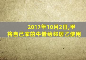 2017年10月2日,甲将自己家的牛借给邻居乙使用