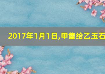 2017年1月1日,甲售给乙玉石