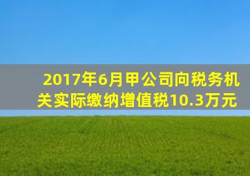 2017年6月甲公司向税务机关实际缴纳增值税10.3万元