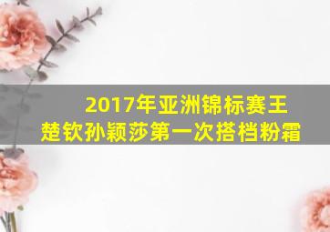 2017年亚洲锦标赛王楚钦孙颖莎第一次搭档粉霜