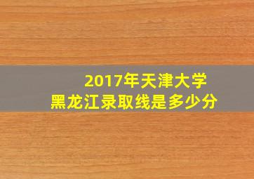 2017年天津大学黑龙江录取线是多少分