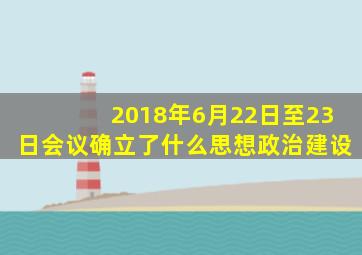 2018年6月22日至23日会议确立了什么思想政治建设