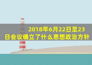 2018年6月22日至23日会议确立了什么思想政治方针