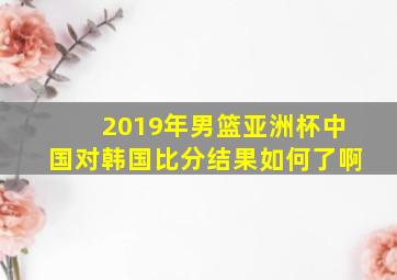 2019年男篮亚洲杯中国对韩国比分结果如何了啊