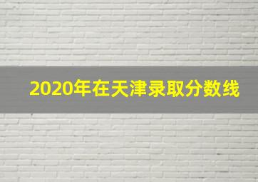 2020年在天津录取分数线