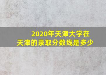 2020年天津大学在天津的录取分数线是多少