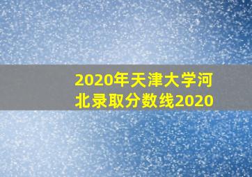 2020年天津大学河北录取分数线2020