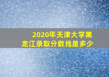 2020年天津大学黑龙江录取分数线是多少