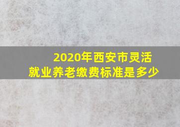 2020年西安市灵活就业养老缴费标准是多少