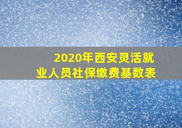 2020年西安灵活就业人员社保缴费基数表