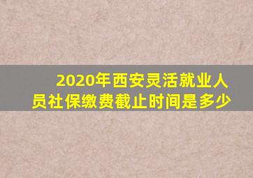 2020年西安灵活就业人员社保缴费截止时间是多少