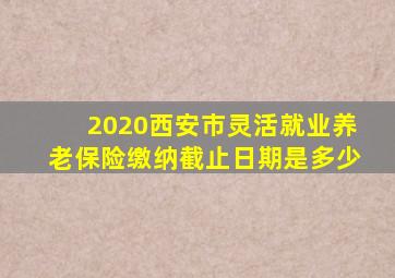 2020西安市灵活就业养老保险缴纳截止日期是多少