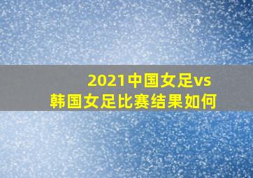 2021中国女足vs韩国女足比赛结果如何