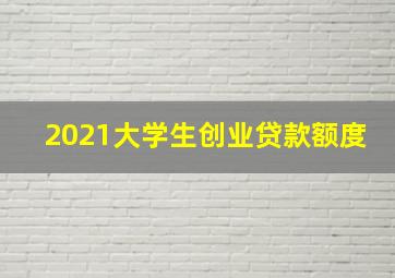 2021大学生创业贷款额度