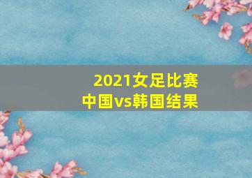 2021女足比赛中国vs韩国结果