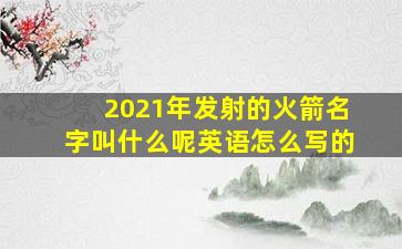 2021年发射的火箭名字叫什么呢英语怎么写的