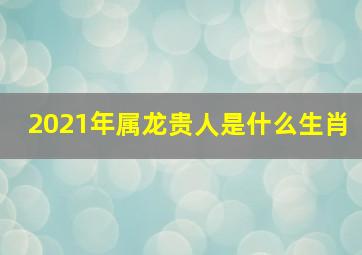 2021年属龙贵人是什么生肖