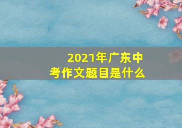 2021年广东中考作文题目是什么