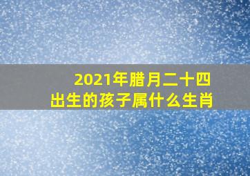 2021年腊月二十四出生的孩子属什么生肖