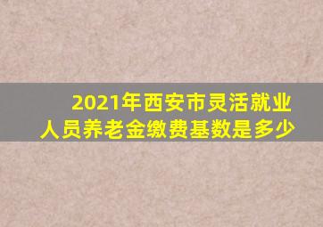 2021年西安市灵活就业人员养老金缴费基数是多少