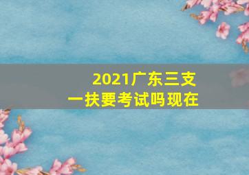 2021广东三支一扶要考试吗现在