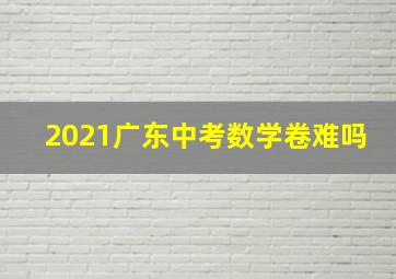 2021广东中考数学卷难吗