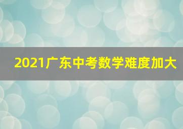 2021广东中考数学难度加大