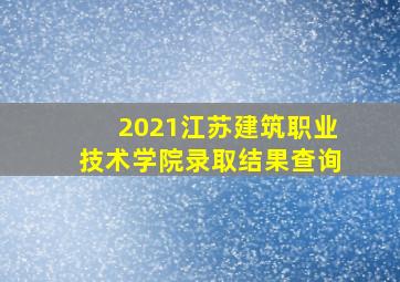 2021江苏建筑职业技术学院录取结果查询