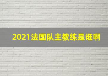 2021法国队主教练是谁啊