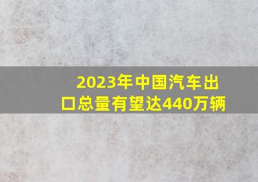 2023年中国汽车出口总量有望达440万辆