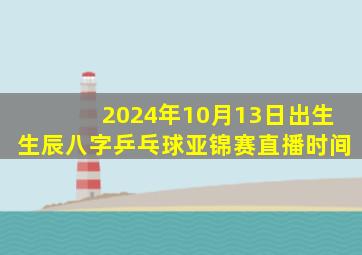 2024年10月13日出生生辰八字乒乓球亚锦赛直播时间