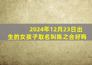 2024年12月23日出生的女孩子取名叫陈之合好吗