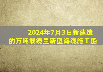 2024年7月3日新建造的万吨载缆量新型海缆施工船