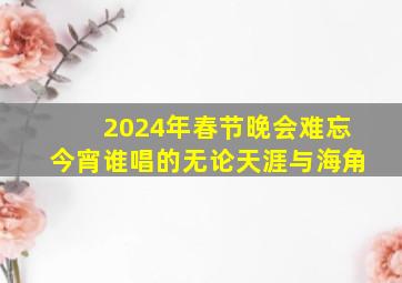 2024年春节晚会难忘今宵谁唱的无论天涯与海角