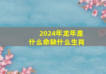 2024年龙年是什么命缺什么生肖